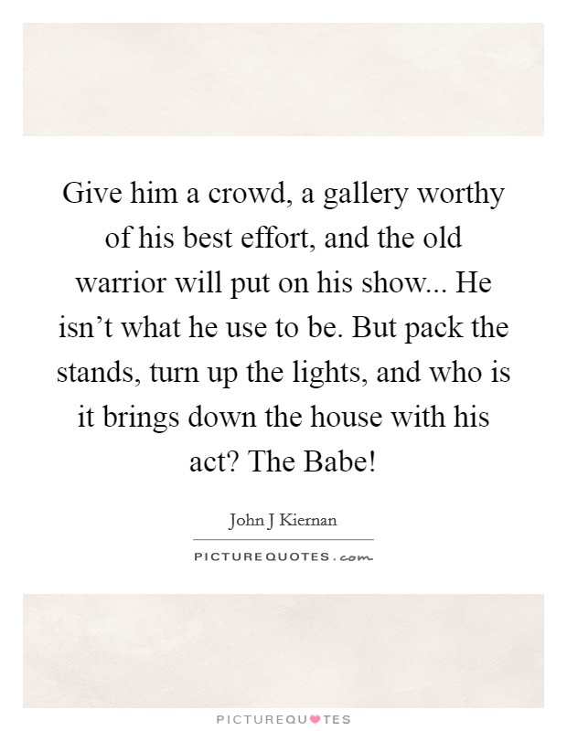 Give him a crowd, a gallery worthy of his best effort, and the old warrior will put on his show... He isn't what he use to be. But pack the stands, turn up the lights, and who is it brings down the house with his act? The Babe! Picture Quote #1