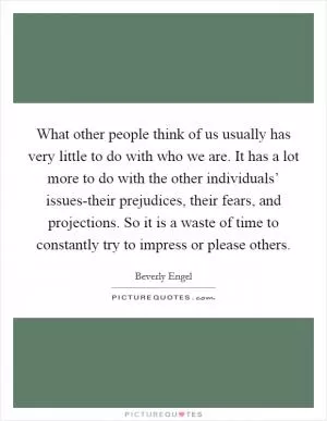 What other people think of us usually has very little to do with who we are. It has a lot more to do with the other individuals’ issues-their prejudices, their fears, and projections. So it is a waste of time to constantly try to impress or please others Picture Quote #1