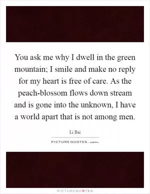 You ask me why I dwell in the green mountain; I smile and make no reply for my heart is free of care. As the peach-blossom flows down stream and is gone into the unknown, I have a world apart that is not among men Picture Quote #1