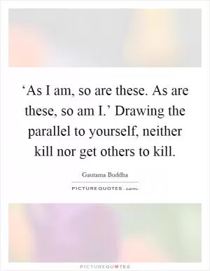 ‘As I am, so are these. As are these, so am I.’ Drawing the parallel to yourself, neither kill nor get others to kill Picture Quote #1