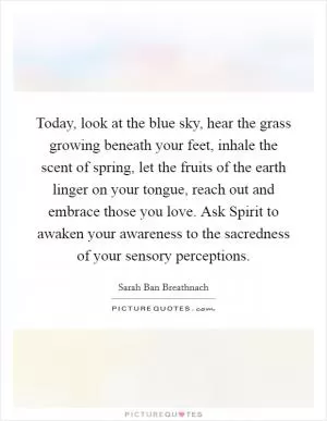 Today, look at the blue sky, hear the grass growing beneath your feet, inhale the scent of spring, let the fruits of the earth linger on your tongue, reach out and embrace those you love. Ask Spirit to awaken your awareness to the sacredness of your sensory perceptions Picture Quote #1