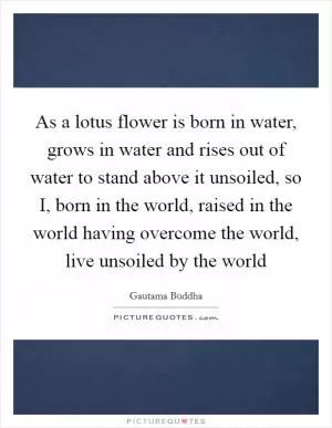 As a lotus flower is born in water, grows in water and rises out of water to stand above it unsoiled, so I, born in the world, raised in the world having overcome the world, live unsoiled by the world Picture Quote #1