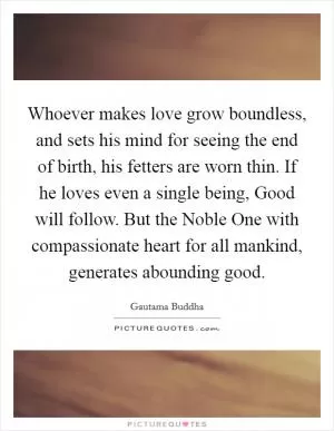 Whoever makes love grow boundless, and sets his mind for seeing the end of birth, his fetters are worn thin. If he loves even a single being, Good will follow. But the Noble One with compassionate heart for all mankind, generates abounding good Picture Quote #1