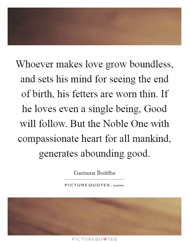 Whoever makes love grow boundless, and sets his mind for seeing the end of birth, his fetters are worn thin. If he loves even a single being, Good will follow. But the Noble One with compassionate heart for all mankind, generates abounding good Picture Quote #1