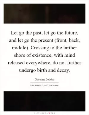 Let go the past, let go the future, and let go the present (front, back, middle). Crossing to the farther shore of existence, with mind released everywhere, do not further undergo birth and decay Picture Quote #1