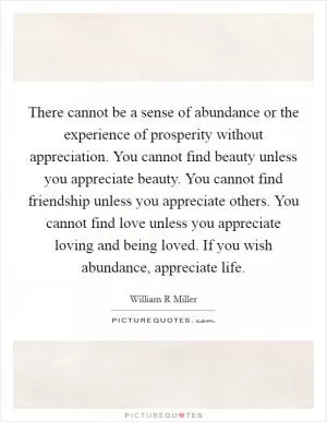 There cannot be a sense of abundance or the experience of prosperity without appreciation. You cannot find beauty unless you appreciate beauty. You cannot find friendship unless you appreciate others. You cannot find love unless you appreciate loving and being loved. If you wish abundance, appreciate life Picture Quote #1
