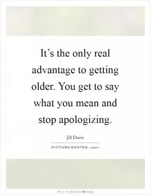 It’s the only real advantage to getting older. You get to say what you mean and stop apologizing Picture Quote #1