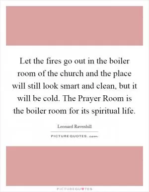 Let the fires go out in the boiler room of the church and the place will still look smart and clean, but it will be cold. The Prayer Room is the boiler room for its spiritual life Picture Quote #1