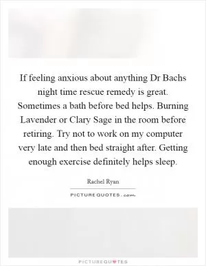 If feeling anxious about anything Dr Bachs night time rescue remedy is great. Sometimes a bath before bed helps. Burning Lavender or Clary Sage in the room before retiring. Try not to work on my computer very late and then bed straight after. Getting enough exercise definitely helps sleep Picture Quote #1