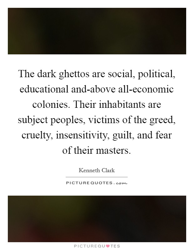 The dark ghettos are social, political, educational and-above all-economic colonies. Their inhabitants are subject peoples, victims of the greed, cruelty, insensitivity, guilt, and fear of their masters Picture Quote #1