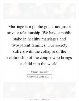 Marriage is a public good, not just a private relationship. We have a public stake in healthy marriages and two-parent families. Our society suffers with the collapse of the relationship of the couple who brings a child into the world Picture Quote #1