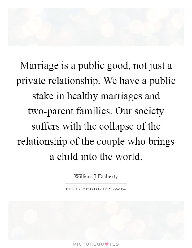 Marriage is a public good, not just a private relationship. We have a public stake in healthy marriages and two-parent families. Our society suffers with the collapse of the relationship of the couple who brings a child into the world Picture Quote #1