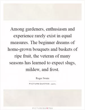 Among gardeners, enthusiasm and experience rarely exist in equal measures. The beginner dreams of home-grown bouquets and baskets of ripe fruit, the veteran of many seasons has learned to expect slugs, mildew, and frost Picture Quote #1