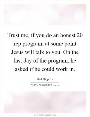 Trust me, if you do an honest 20 rep program, at some point Jesus will talk to you. On the last day of the program, he asked if he could work in Picture Quote #1