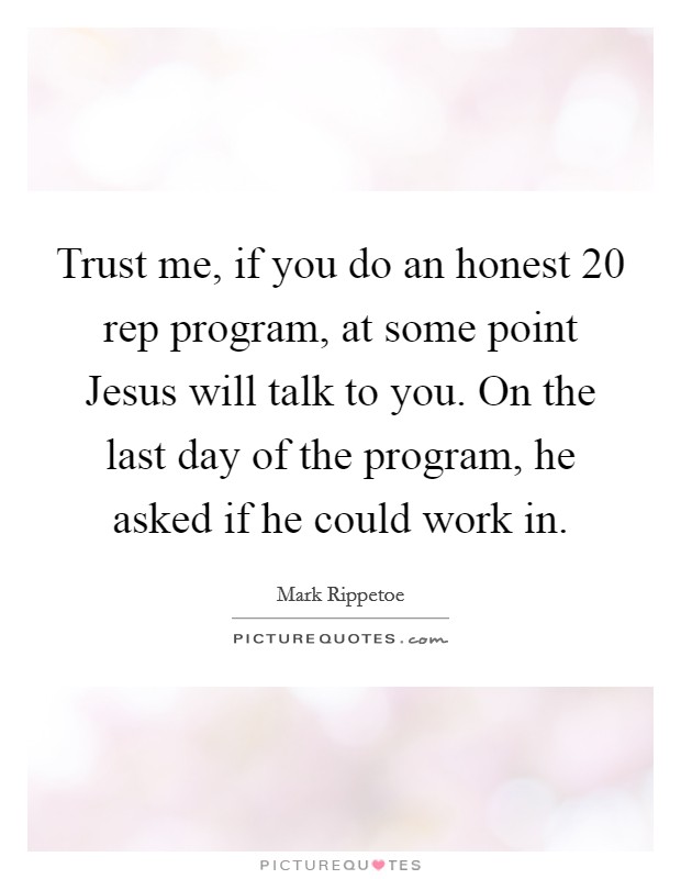 Trust me, if you do an honest 20 rep program, at some point Jesus will talk to you. On the last day of the program, he asked if he could work in Picture Quote #1