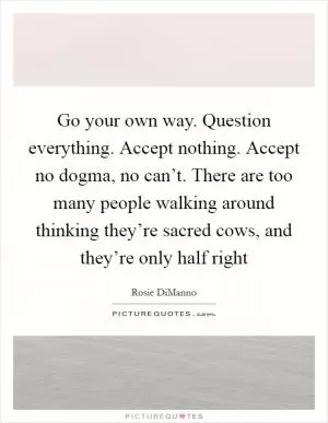 Go your own way. Question everything. Accept nothing. Accept no dogma, no can’t. There are too many people walking around thinking they’re sacred cows, and they’re only half right Picture Quote #1