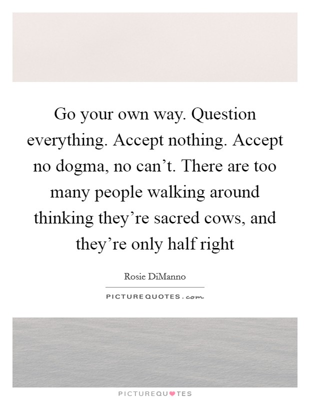 Go your own way. Question everything. Accept nothing. Accept no dogma, no can't. There are too many people walking around thinking they're sacred cows, and they're only half right Picture Quote #1
