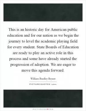 This is an historic day for American public education and for our nation as we begin the journey to level the academic playing field for every student. State Boards of Education are ready to play an active role in this process and some have already started the progression of adoption. We are eager to move this agenda forward Picture Quote #1