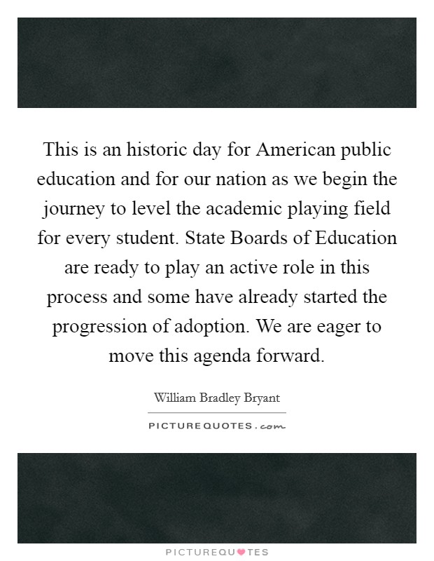 This is an historic day for American public education and for our nation as we begin the journey to level the academic playing field for every student. State Boards of Education are ready to play an active role in this process and some have already started the progression of adoption. We are eager to move this agenda forward Picture Quote #1
