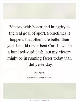 Victory with honor and integrity is the real goal of sport. Sometimes it happens that others are better than you. I could never beat Carl Lewis in a hundred-yard dash, but my victory might be in running faster today than I did yesterday Picture Quote #1