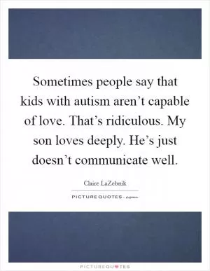 Sometimes people say that kids with autism aren’t capable of love. That’s ridiculous. My son loves deeply. He’s just doesn’t communicate well Picture Quote #1
