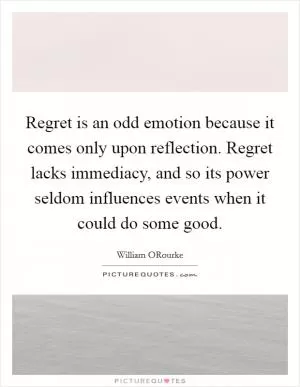 Regret is an odd emotion because it comes only upon reflection. Regret lacks immediacy, and so its power seldom influences events when it could do some good Picture Quote #1
