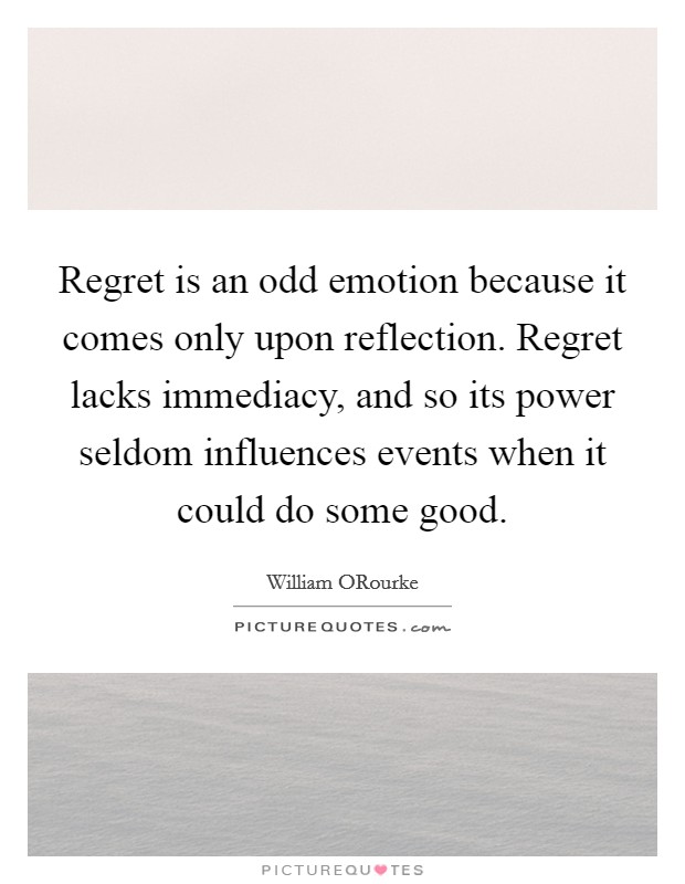 Regret is an odd emotion because it comes only upon reflection. Regret lacks immediacy, and so its power seldom influences events when it could do some good Picture Quote #1