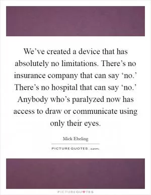 We’ve created a device that has absolutely no limitations. There’s no insurance company that can say ‘no.’ There’s no hospital that can say ‘no.’ Anybody who’s paralyzed now has access to draw or communicate using only their eyes Picture Quote #1