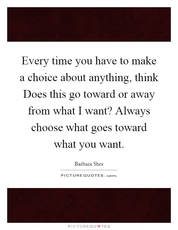 Every time you have to make a choice about anything, think Does this go toward or away from what I want? Always choose what goes toward what you want Picture Quote #1