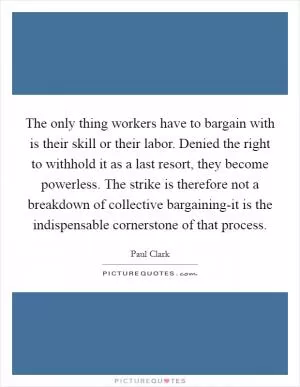 The only thing workers have to bargain with is their skill or their labor. Denied the right to withhold it as a last resort, they become powerless. The strike is therefore not a breakdown of collective bargaining-it is the indispensable cornerstone of that process Picture Quote #1