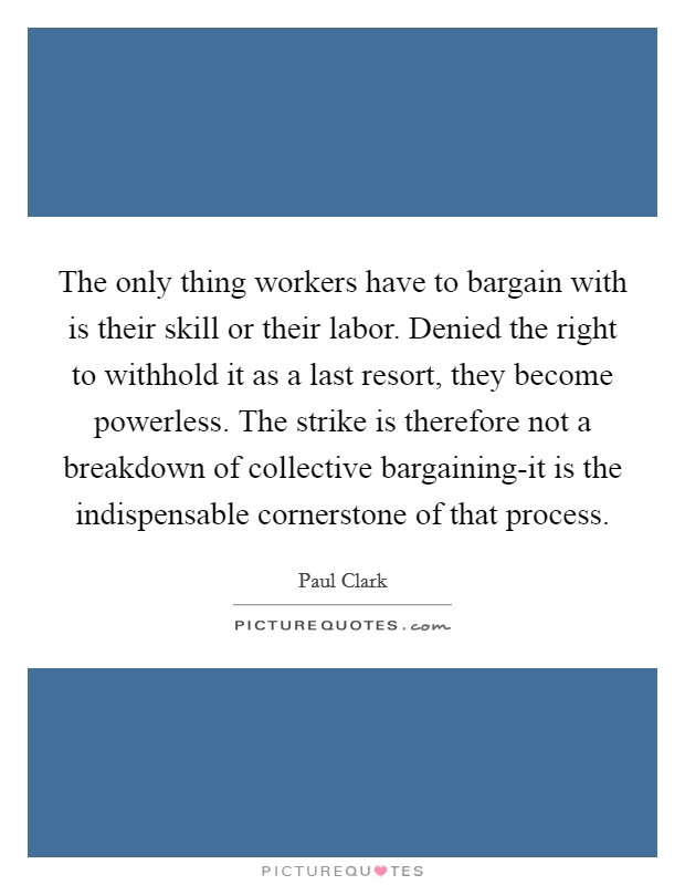 The only thing workers have to bargain with is their skill or their labor. Denied the right to withhold it as a last resort, they become powerless. The strike is therefore not a breakdown of collective bargaining-it is the indispensable cornerstone of that process Picture Quote #1