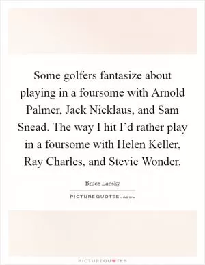 Some golfers fantasize about playing in a foursome with Arnold Palmer, Jack Nicklaus, and Sam Snead. The way I hit I’d rather play in a foursome with Helen Keller, Ray Charles, and Stevie Wonder Picture Quote #1