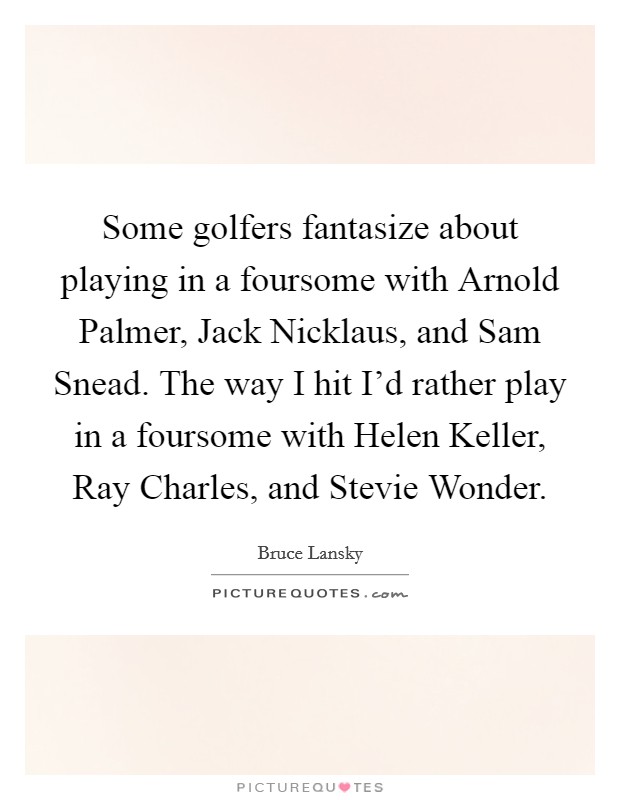 Some golfers fantasize about playing in a foursome with Arnold Palmer, Jack Nicklaus, and Sam Snead. The way I hit I’d rather play in a foursome with Helen Keller, Ray Charles, and Stevie Wonder Picture Quote #1