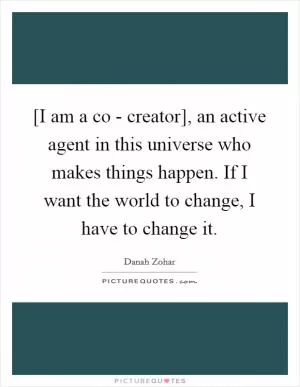 [I am a co - creator], an active agent in this universe who makes things happen. If I want the world to change, I have to change it Picture Quote #1