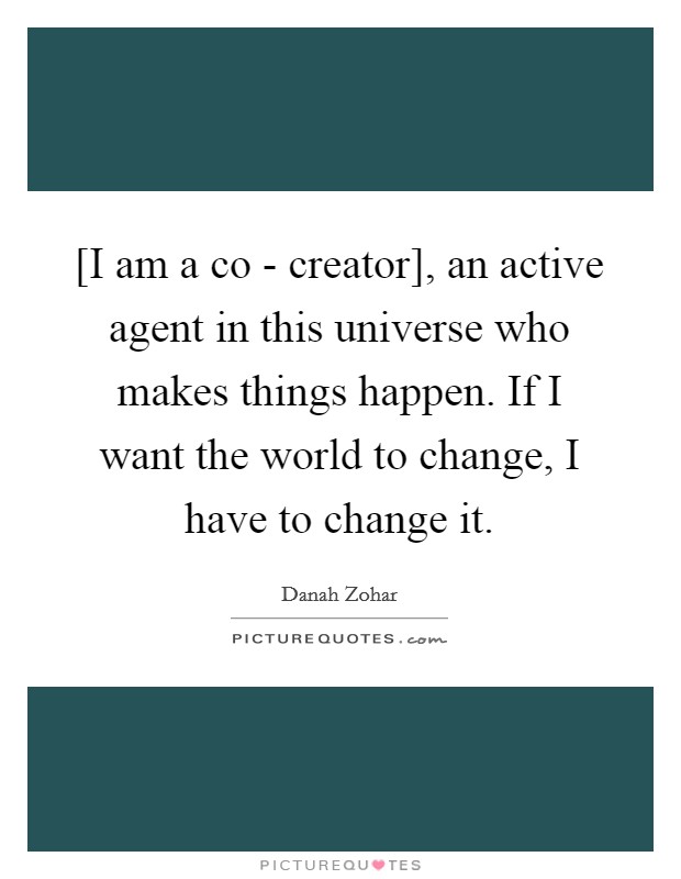 [I am a co - creator], an active agent in this universe who makes things happen. If I want the world to change, I have to change it Picture Quote #1
