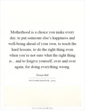Motherhood is a choice you make every day, to put someone else’s happiness and well-being ahead of your own, to teach the hard lessons, to do the right thing even when you’re not sure what the right thing is... and to forgive yourself, over and over again, for doing everything wrong Picture Quote #1