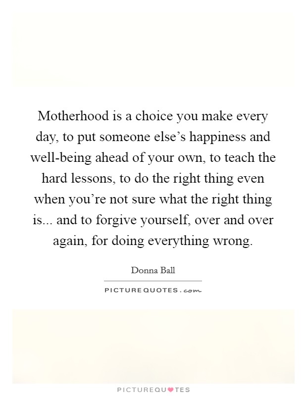 Motherhood is a choice you make every day, to put someone else's happiness and well-being ahead of your own, to teach the hard lessons, to do the right thing even when you're not sure what the right thing is... and to forgive yourself, over and over again, for doing everything wrong Picture Quote #1