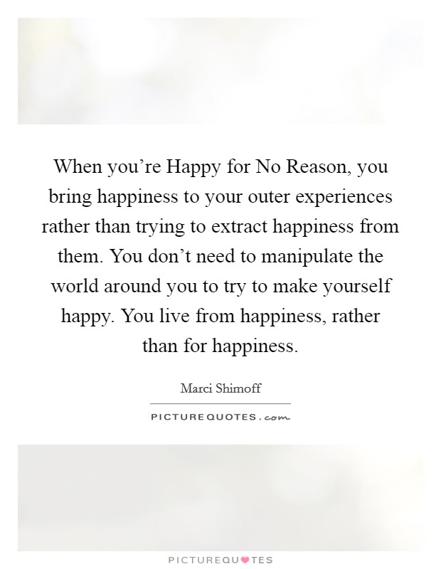 When you’re Happy for No Reason, you bring happiness to your outer experiences rather than trying to extract happiness from them. You don’t need to manipulate the world around you to try to make yourself happy. You live from happiness, rather than for happiness Picture Quote #1