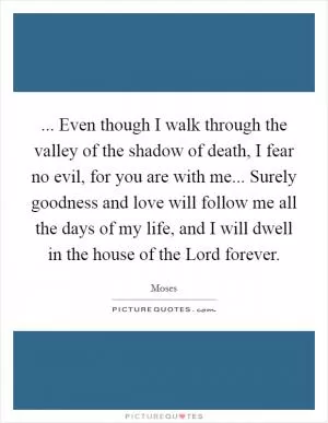 ... Even though I walk through the valley of the shadow of death, I fear no evil, for you are with me... Surely goodness and love will follow me all the days of my life, and I will dwell in the house of the Lord forever Picture Quote #1