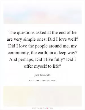 The questions asked at the end of lie are very simple ones: Did I love well? Did I love the people around me, my community, the earth, in a deep way? And perhaps, Did I live fully? Did I offer myself to life? Picture Quote #1