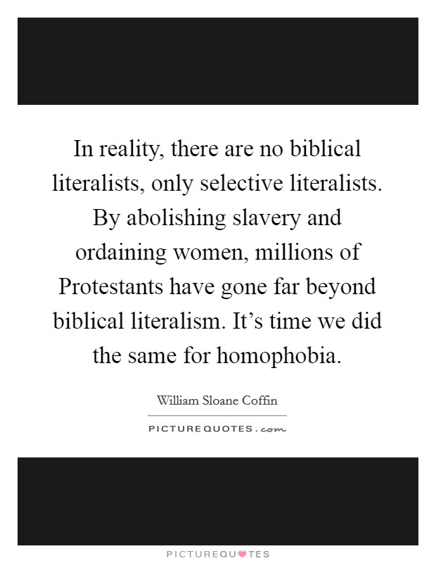 In reality, there are no biblical literalists, only selective literalists. By abolishing slavery and ordaining women, millions of Protestants have gone far beyond biblical literalism. It's time we did the same for homophobia Picture Quote #1