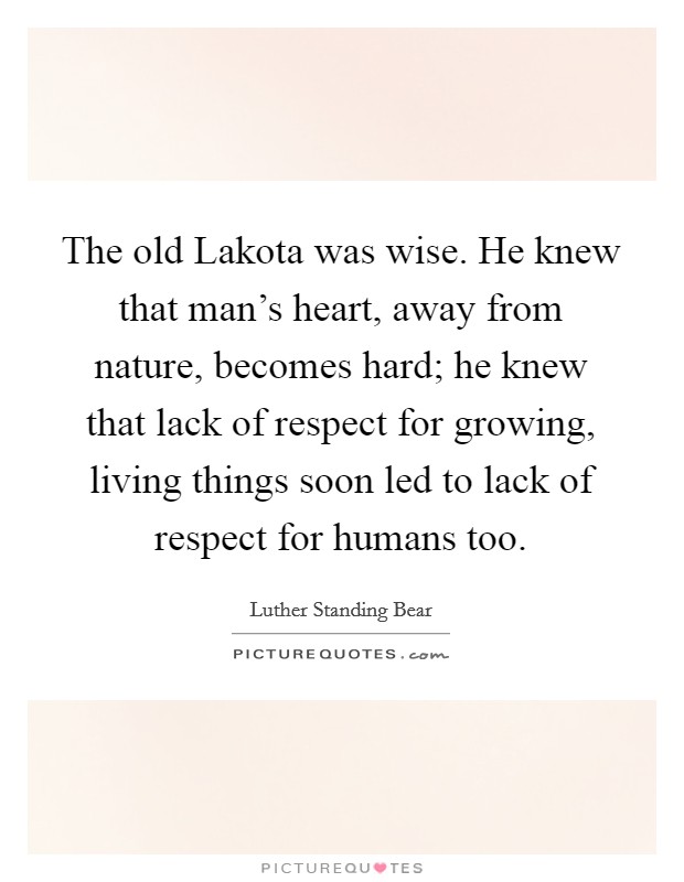The old Lakota was wise. He knew that man's heart, away from nature, becomes hard; he knew that lack of respect for growing, living things soon led to lack of respect for humans too Picture Quote #1
