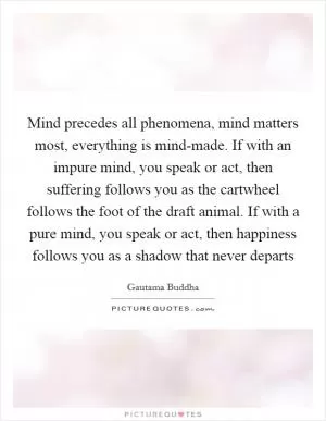 Mind precedes all phenomena, mind matters most, everything is mind-made. If with an impure mind, you speak or act, then suffering follows you as the cartwheel follows the foot of the draft animal. If with a pure mind, you speak or act, then happiness follows you as a shadow that never departs Picture Quote #1