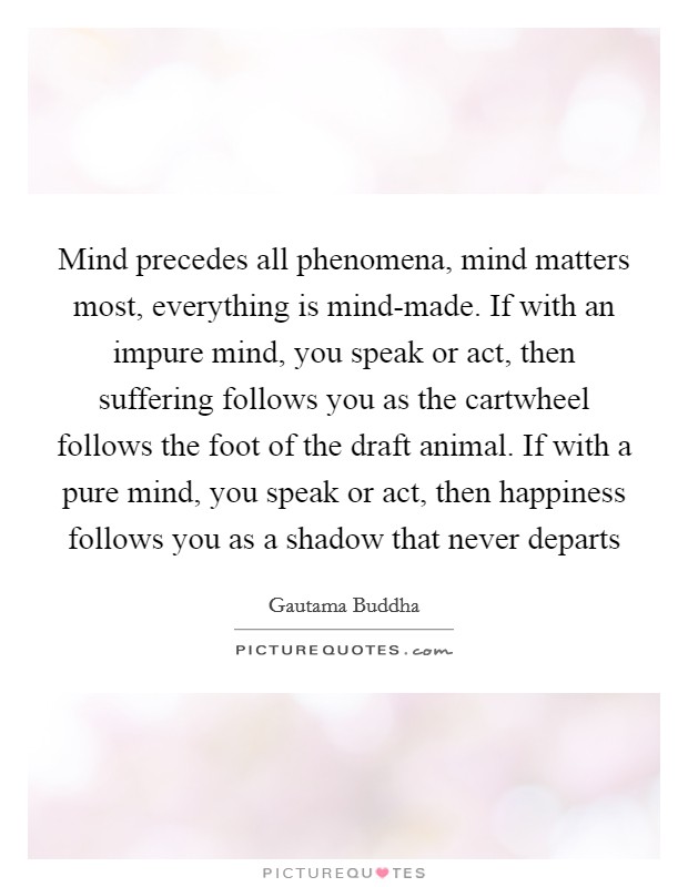 Mind precedes all phenomena, mind matters most, everything is mind-made. If with an impure mind, you speak or act, then suffering follows you as the cartwheel follows the foot of the draft animal. If with a pure mind, you speak or act, then happiness follows you as a shadow that never departs Picture Quote #1