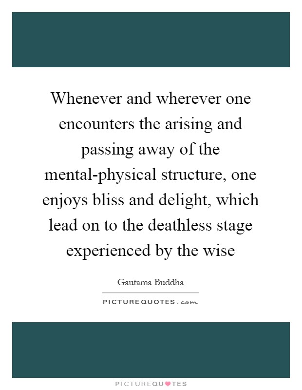 Whenever and wherever one encounters the arising and passing away of the mental-physical structure, one enjoys bliss and delight, which lead on to the deathless stage experienced by the wise Picture Quote #1