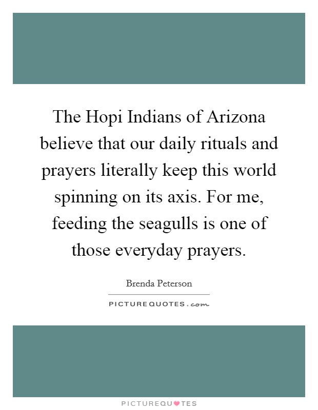 The Hopi Indians of Arizona believe that our daily rituals and prayers literally keep this world spinning on its axis. For me, feeding the seagulls is one of those everyday prayers Picture Quote #1
