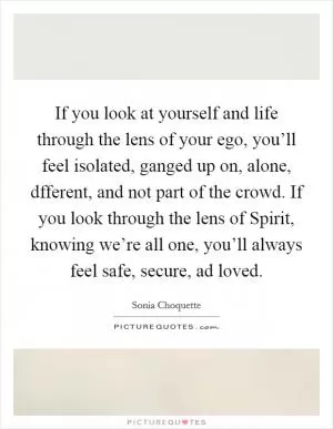 If you look at yourself and life through the lens of your ego, you’ll feel isolated, ganged up on, alone, dfferent, and not part of the crowd. If you look through the lens of Spirit, knowing we’re all one, you’ll always feel safe, secure, ad loved Picture Quote #1