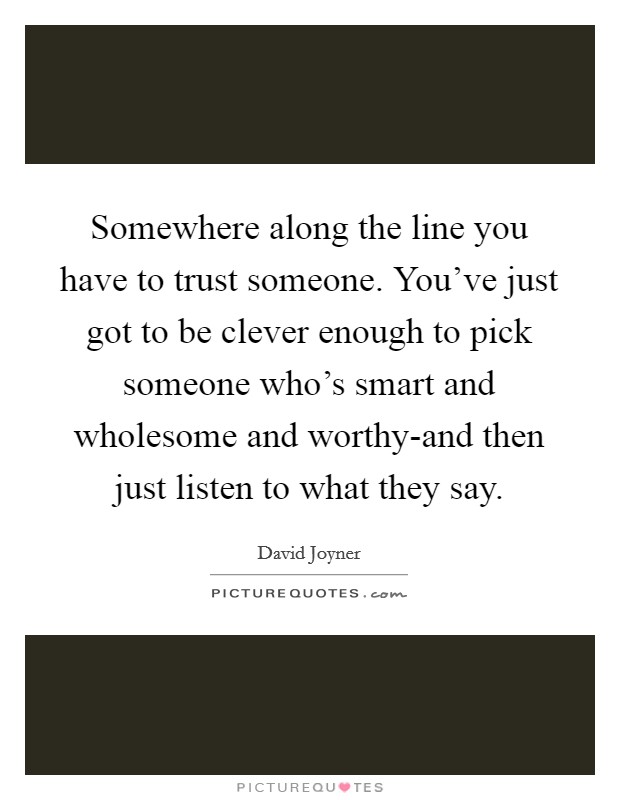Somewhere along the line you have to trust someone. You've just got to be clever enough to pick someone who's smart and wholesome and worthy-and then just listen to what they say Picture Quote #1