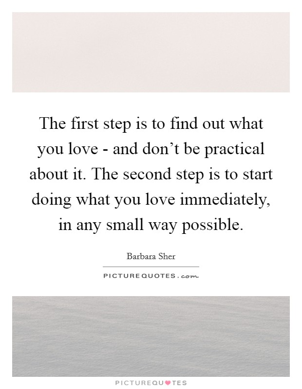 The first step is to find out what you love - and don't be practical about it. The second step is to start doing what you love immediately, in any small way possible Picture Quote #1