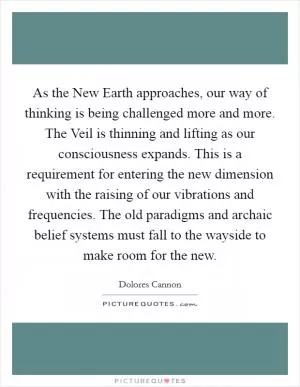 As the New Earth approaches, our way of thinking is being challenged more and more. The Veil is thinning and lifting as our consciousness expands. This is a requirement for entering the new dimension with the raising of our vibrations and frequencies. The old paradigms and archaic belief systems must fall to the wayside to make room for the new Picture Quote #1